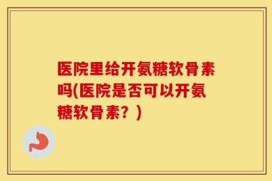 医院里给开氨糖软骨素吗(医院是否可以开氨糖软骨素？)