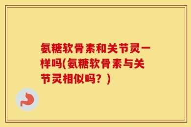 氨糖软骨素和关节灵一样吗(氨糖软骨素与关节灵相似吗？)