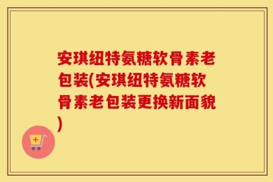 安琪纽特氨糖软骨素老包装(安琪纽特氨糖软骨素老包装更换新面貌)