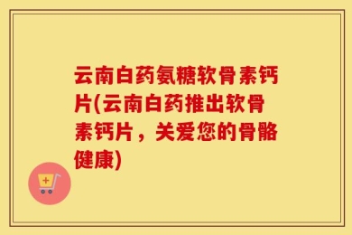云南白药氨糖软骨素钙片(云南白药推出软骨素钙片，关爱您的骨骼健康)
