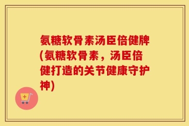 氨糖软骨素汤臣倍健牌(氨糖软骨素，汤臣倍健打造的关节健康守护神)