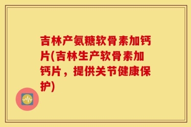 吉林产氨糖软骨素加钙片(吉林生产软骨素加钙片，提供关节健康保护)