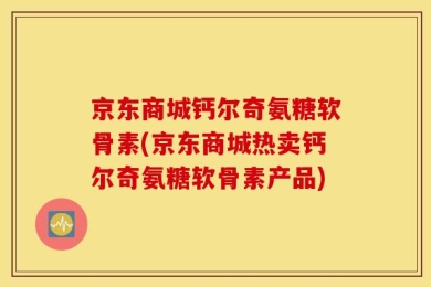 京东商城钙尔奇氨糖软骨素(京东商城热卖钙尔奇氨糖软骨素产品)