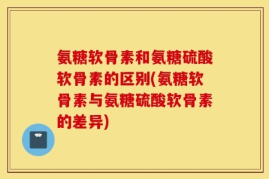 氨糖软骨素和氨糖硫酸软骨素的区别(氨糖软骨素与氨糖硫酸软骨素的差异)