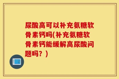 尿酸高可以补充氨糖软骨素钙吗(补充氨糖软骨素钙能缓解高尿酸问题吗？)
