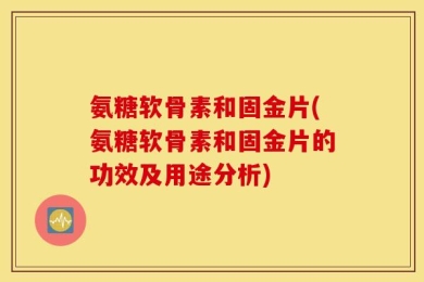 氨糖软骨素和固金片(氨糖软骨素和固金片的功效及用途分析)