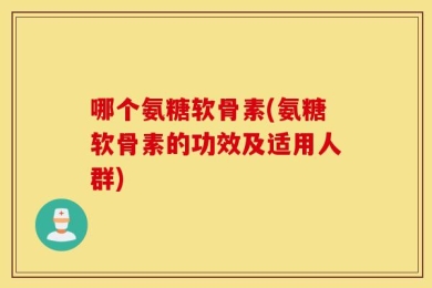 哪个氨糖软骨素(氨糖软骨素的功效及适用人群)