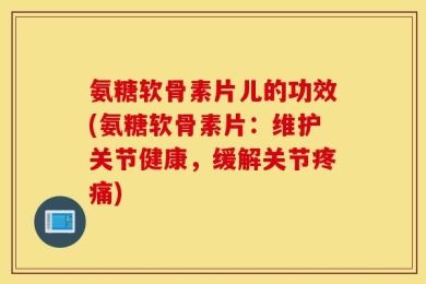 氨糖软骨素片儿的功效(氨糖软骨素片：维护关节健康，缓解关节疼痛)