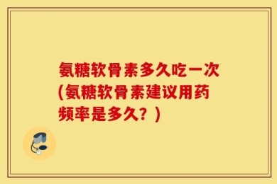 氨糖软骨素多久吃一次(氨糖软骨素建议用药频率是多久？)