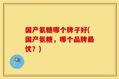 国产氨糖哪个牌子好(国产氨糖，哪个品牌最优？)