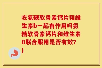 吃氨糖软骨素钙片和维生素b一起有作用吗氨糖软骨素钙片和维生素B联合服用是否有效？)