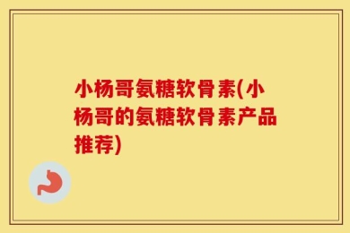 小杨哥氨糖软骨素(小杨哥的氨糖软骨素产品推荐)