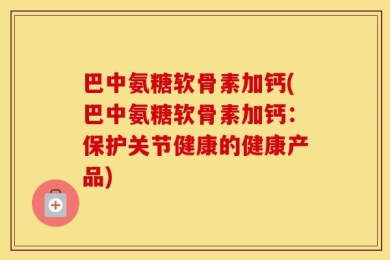巴中氨糖软骨素加钙(巴中氨糖软骨素加钙：保护关节健康的健康产品)