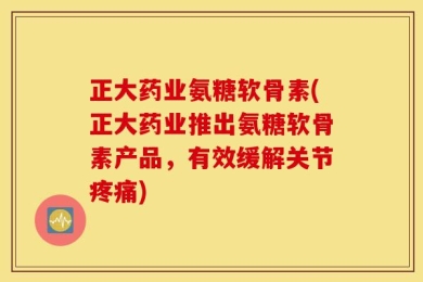 正大药业氨糖软骨素(正大药业推出氨糖软骨素产品，有效缓解关节疼痛)