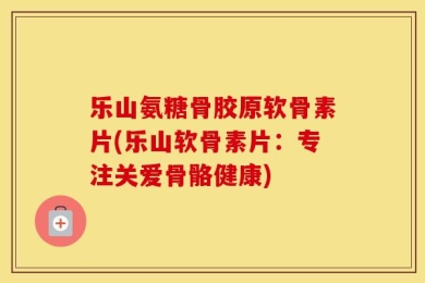 乐山氨糖骨胶原软骨素片(乐山软骨素片：专注关爱骨骼健康)