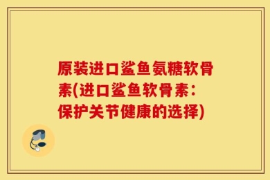 原装进口鲨鱼氨糖软骨素(进口鲨鱼软骨素：保护关节健康的选择)