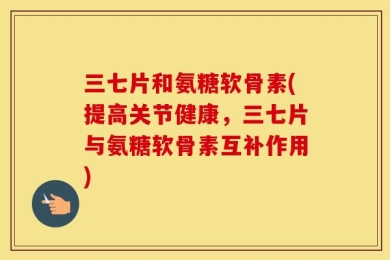 三七片和氨糖软骨素(提高关节健康，三七片与氨糖软骨素互补作用)
