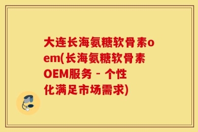 大连长海氨糖软骨素oem(长海氨糖软骨素OEM服务 - 个性化满足市场需求)
