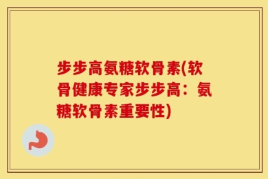 步步高氨糖软骨素(软骨健康专家步步高：氨糖软骨素重要性)