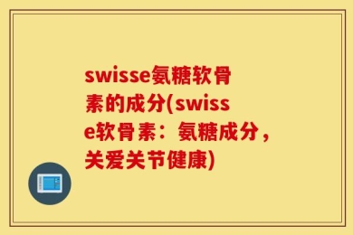 swisse氨糖软骨素的成分(swisse软骨素：氨糖成分，关爱关节健康)