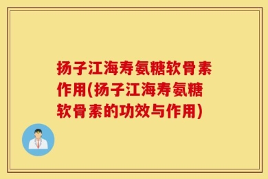 扬子江海寿氨糖软骨素作用(扬子江海寿氨糖软骨素的功效与作用)