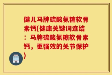 健儿马牌硫酸氨糖软骨素钙(健康关键词连结：马牌硫酸氨糖软骨素钙，更强效的关节保护)