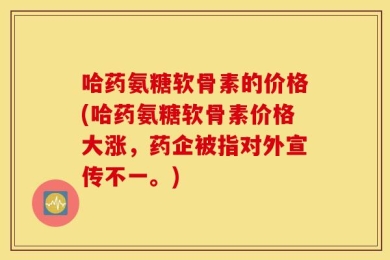 哈药氨糖软骨素的价格(哈药氨糖软骨素价格大涨，药企被指对外宣传不一。)