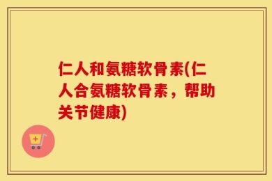 仁人和氨糖软骨素(仁人合氨糖软骨素，帮助关节健康)