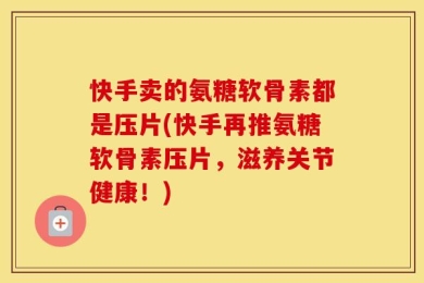 快手卖的氨糖软骨素都是压片(快手再推氨糖软骨素压片，滋养关节健康！)