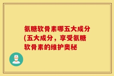 氨糖软骨素哪五大成分(五大成分，享受氨糖软骨素的维护奥秘
