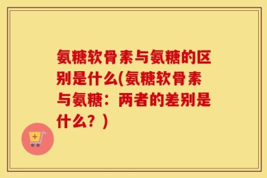 氨糖软骨素与氨糖的区别是什么(氨糖软骨素与氨糖：两者的差别是什么？)