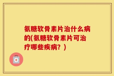 氨糖软骨素片治什么病的(氨糖软骨素片可治疗哪些疾病？)
