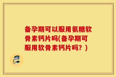 备孕期可以服用氨糖软骨素钙片吗(备孕期可服用软骨素钙片吗？)