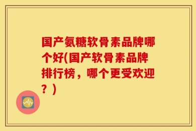 国产氨糖软骨素品牌哪个好(国产软骨素品牌排行榜，哪个更受欢迎？)