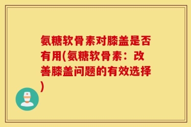 氨糖软骨素对膝盖是否有用(氨糖软骨素：改善膝盖问题的有效选择)