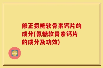 修正氨糖软骨素钙片的成分(氨糖软骨素钙片的成分及功效)