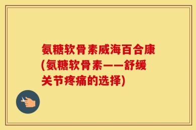 氨糖软骨素威海百合康(氨糖软骨素——舒缓关节疼痛的选择)