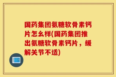 国药集团氨糖软骨素钙片怎幺样(国药集团推出氨糖软骨素钙片，缓解关节不适)