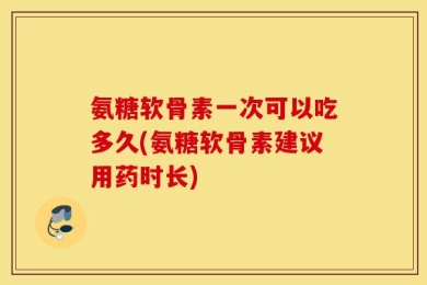氨糖软骨素一次可以吃多久(氨糖软骨素建议用药时长)