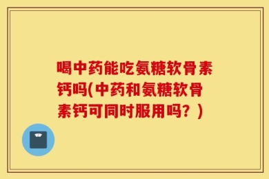 喝中药能吃氨糖软骨素钙吗(中药和氨糖软骨素钙可同时服用吗？)