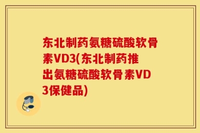 东北制药氨糖硫酸软骨素VD3(东北制药推出氨糖硫酸软骨素VD3保健品)