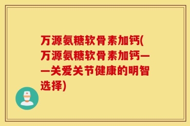 万源氨糖软骨素加钙(万源氨糖软骨素加钙——关爱关节健康的明智选择)
