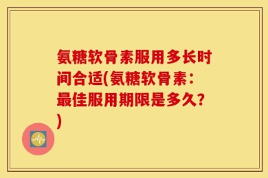 氨糖软骨素服用多长时间合适(氨糖软骨素：最佳服用期限是多久？)