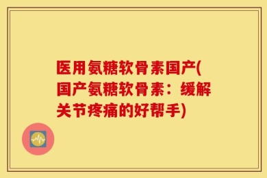 医用氨糖软骨素国产(国产氨糖软骨素：缓解关节疼痛的好帮手)