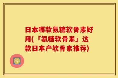 日本哪款氨糖软骨素好用(「氨糖软骨素」这款日本产软骨素推荐)