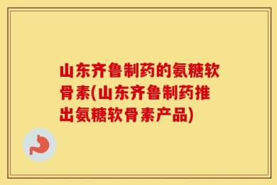 山东齐鲁制药的氨糖软骨素(山东齐鲁制药推出氨糖软骨素产品)