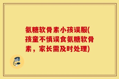 氨糖软骨素小孩误服(孩童不慎误食氨糖软骨素，家长需及时处理)
