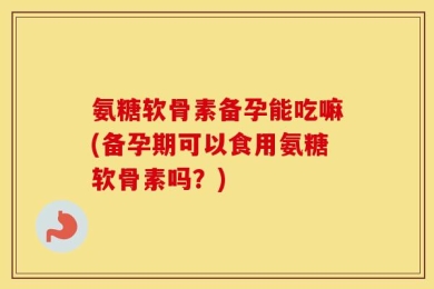 氨糖软骨素备孕能吃嘛(备孕期可以食用氨糖软骨素吗？)
