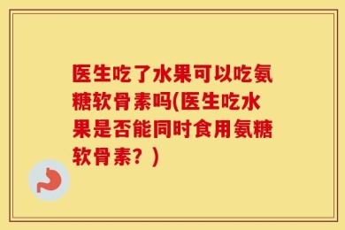 医生吃了水果可以吃氨糖软骨素吗(医生吃水果是否能同时食用氨糖软骨素？)