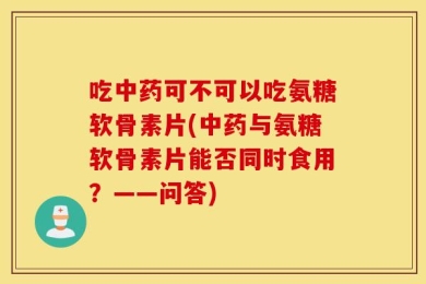 吃中药可不可以吃氨糖软骨素片(中药与氨糖软骨素片能否同时食用？——问答)